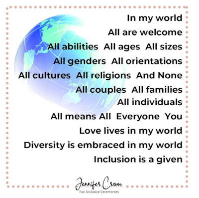 In my world all are welcome. All abilities.
All ages. All sizes. All genders. All orientations.
All cultures. All religions. And None. All couples.
All families. All individuals. All means All.
Everyone. You. Love lives in my world. Diversity is
embraced in my world. Inclusion is a given.
