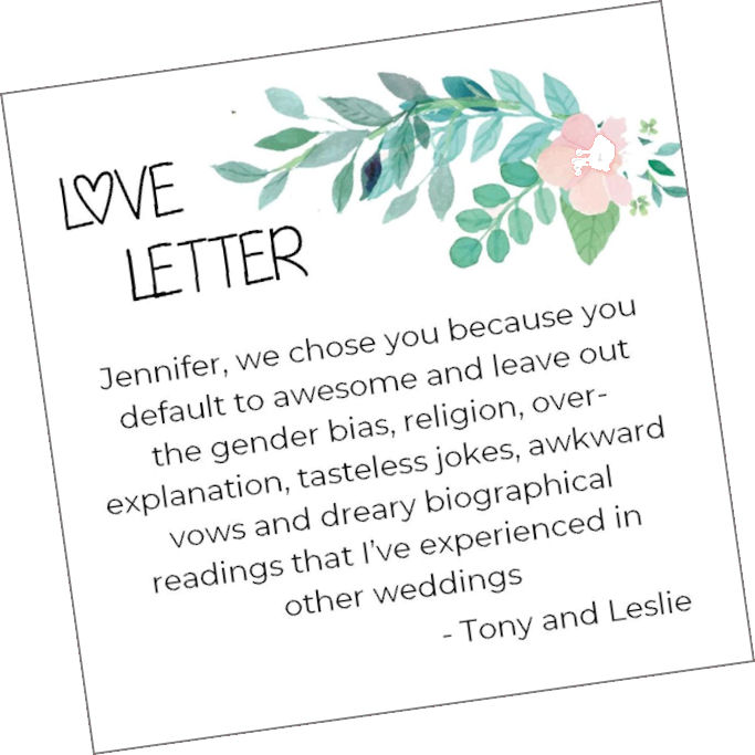 Love Letter: "Jennifer,
we chose you because you default to awesome and
leave out the gender bias, religion,
over-explanation, tasteless jokes, awkward vows and
dreary biographical readings that I've experienced
in other weddings. - Tony and Leslie."