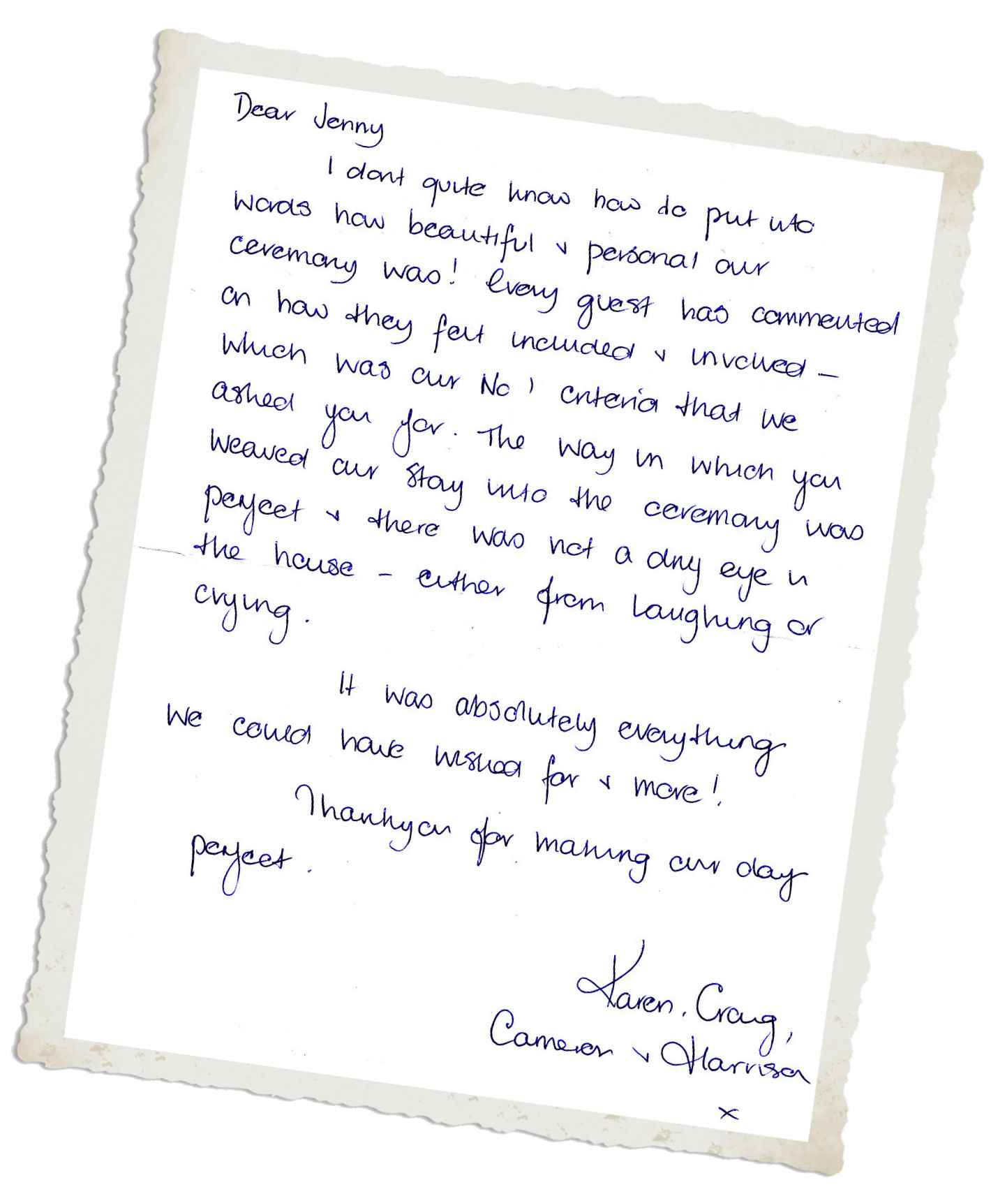 I don't quite know how to put into words
how beautiful our ceremony was! Every guest has
commented on how they felt included &
involved - which was our No 1 criteria that we
asked you for. The way in which you weaved our
story into the ceremony was perfect & there
was not a dry eye in the house - either from
laughing or crying. It was absolutely everything
we could have asked for & more! Thank yo for
making our day perfect.